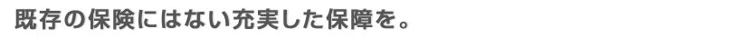 既存の保険にはない充実した保障を。